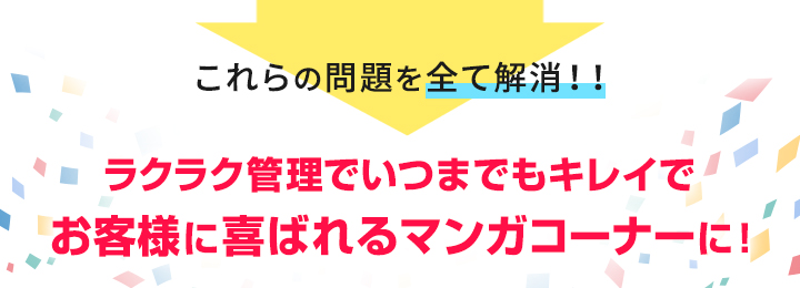 これらの問題をすべて解決ラクラク管理でいつまでもキレイで お客様に喜ばれるマンガコーナーに！