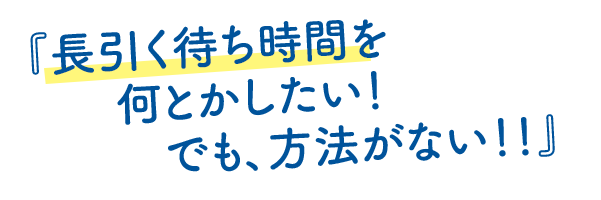 長引く待ち時間を何とかしたい！でも、方法がない！！