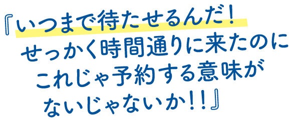 いつまで待たせるんだ！せっかく時間通りに来たのにこれじゃ予約する意味がないじゃないか！！